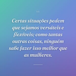 Certas situações pedem que sejamos versáteis e flexíveis; como tantas outras coisas, ninguém sabe fazer isso melhor que as mulheres.