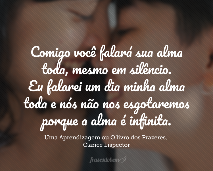 Comigo você falará sua alma toda, mesmo em silêncio. Eu falarei um dia minha alma toda e nós não nos esgotaremos porque a alma é infinita. E além disso temos dois corpos que nos será um prazer alegre, mudo, profundo.