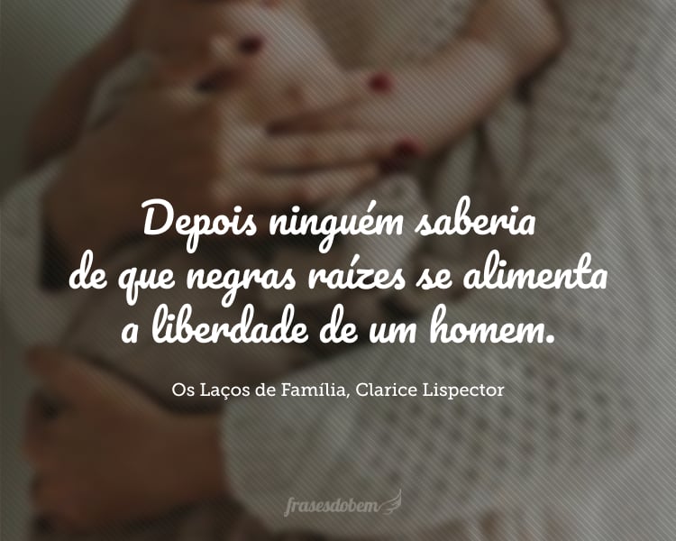 Em que momento é que a mãe, apertando uma criança, dava-lhe esta prisão de amor que se abateria para sempre sobre o futuro homem [...] Quem saberia jamais em que momento a mãe transferia ao filho a herança. E com que sombrio prazer. Agora mãe e filho compreendendo-se dentro do mistério partilhado. Depois ninguém saberia de que negras raízes se alimenta a liberdade de um homem.