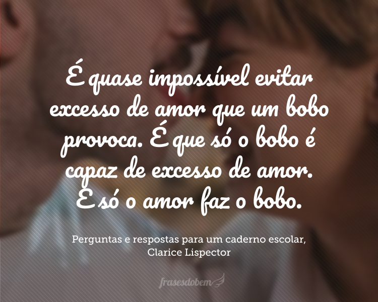 É quase impossível evitar excesso de amor que um bobo provoca. É que só o bobo é capaz de excesso de amor. E só o amor faz o bobo.