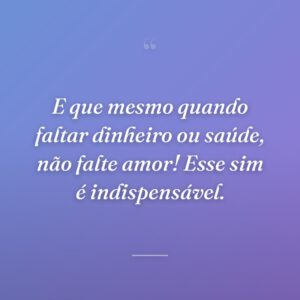 E que mesmo quando faltar dinheiro ou saúde, não falte amor! Esse sim é indispensável.