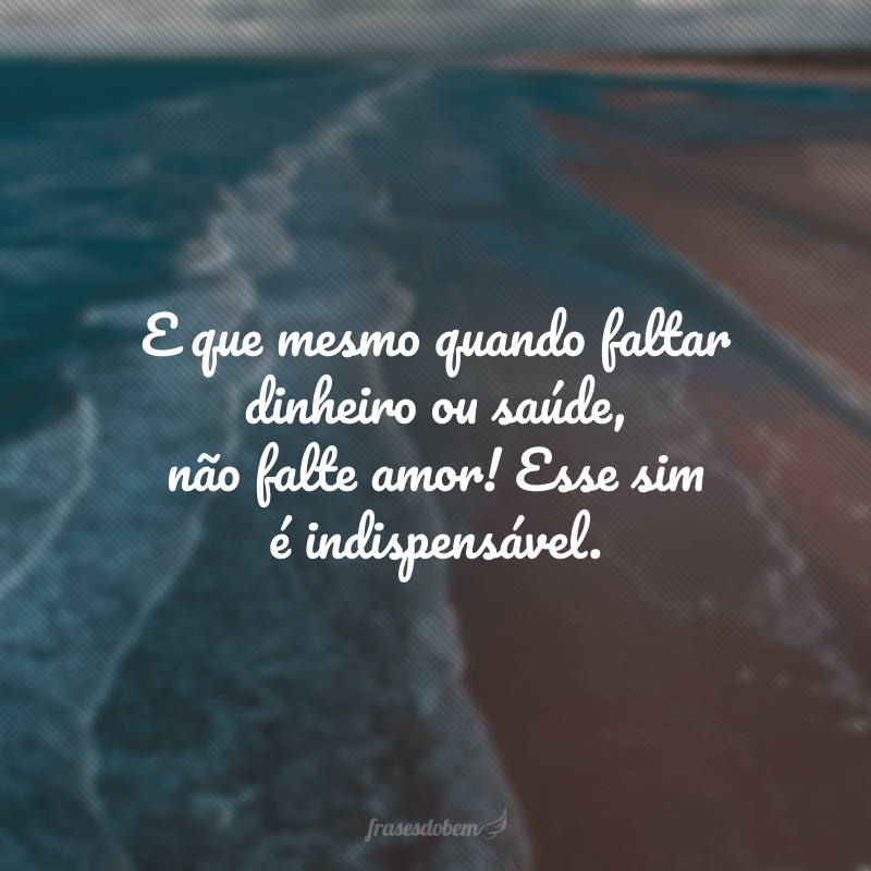 E que mesmo quando faltar dinheiro ou saúde, não falte amor! Esse sim é indispensável.