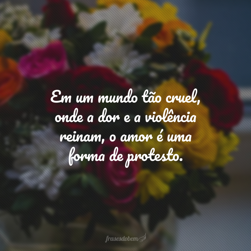 Em um mundo tão cruel, onde a dor e a violência reinam, o amor é uma forma de protesto. 