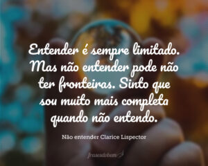 Não entendo. Isso é tão vasto que ultrapassa qualquer entender. Entender é sempre limitado. Mas não entender pode não ter fronteiras. Sinto que sou muito mais completa quando não entendo. Não entender, do modo como falo, é um dom. Não entender, mas não como um simples de espírito. O bom é ser inteligente e não entender. É uma benção estranha, como ter loucura sem ser doida. É um desinteresse manso, é uma doçura de burrice. Só que de vez em quando vem a inquietação: quero entender um pouco. Não demais: mas pelo menos entender que não entendo.