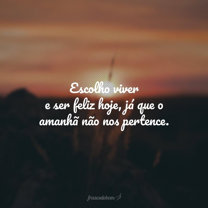 Escolho viver e ser feliz hoje, já que o amanhã não nos pertence.