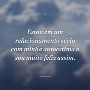 Estou em um relacionamento sério com minha autoestima e sou muito feliz assim.