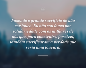 Fazendo o grande sacrifício de não ser louco. Eu não sou louco por solidariedade com os milhares de nós que, para construir o possível, também sacrificaram a verdade que seria uma loucura.