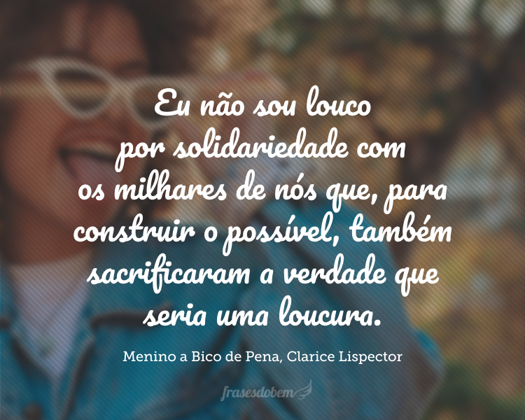 Fazendo o grande sacrifício de não ser louco. Eu não sou louco por solidariedade com os milhares de nós que, para construir o possível, também sacrificaram a verdade que seria uma loucura.