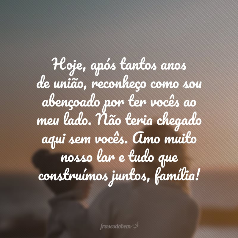 Hoje, após tantos anos de união, reconheço como sou abençoado por ter vocês ao meu lado. Não teria chegado aqui sem vocês. Amo muito nosso lar e tudo que construímos juntos, família!