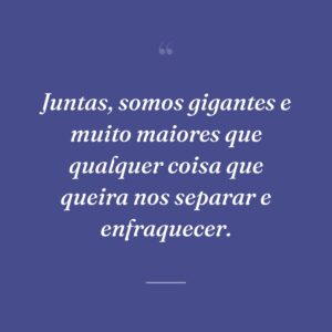 Juntas, somos gigantes e muito maiores que qualquer coisa que queira nos separar e enfraquecer.