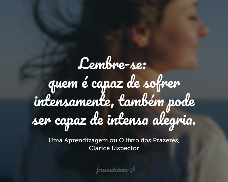 Lembre-se: quem é capaz de sofrer intensamente, também pode ser capaz de intensa alegria.