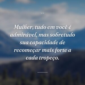 Mulher, tudo em você é admirável, mas sobretudo sua capacidade de recomeçar mais forte a cada tropeço.
