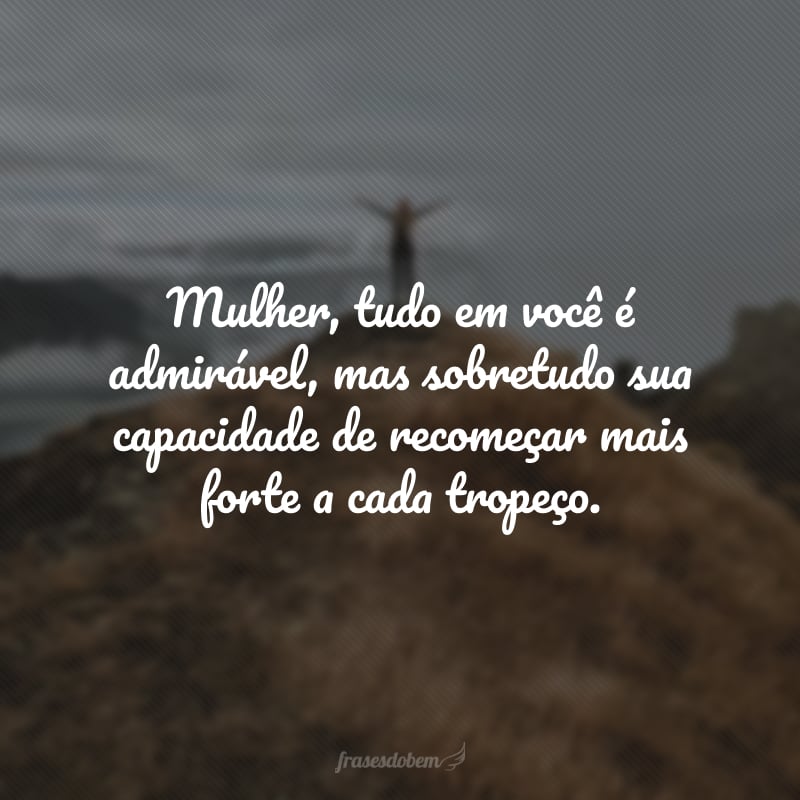 Mulher, tudo em você é admirável, mas sobretudo sua capacidade de recomeçar mais forte a cada tropeço.