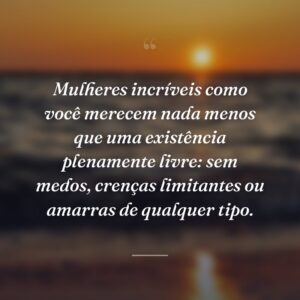 Mulheres incríveis como você merecem nada menos que uma existência plenamente livre: sem medos, crenças limitantes ou amarras de qualquer tipo.