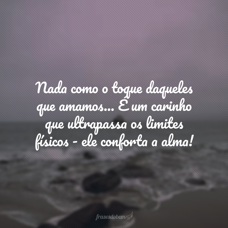 Nada como o toque daqueles que amamos... É um carinho que ultrapassa os limites físicos - ele conforta a alma!