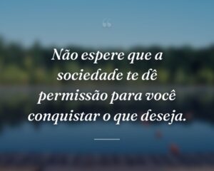 Não espere que a sociedade te dê permissão para você conquistar o que deseja.