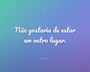 Não gostaria de estar em outro lugar.