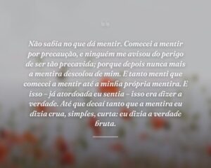 Não sabia no que dá mentir. Comecei a mentir por precaução, e ninguém me avisou do perigo de ser tão precavida; porque depois nunca mais a mentira descolou de mim. E tanto menti que comecei a mentir até a minha própria mentira. E isso – já atordoada eu sentia – isso era dizer a verdade. Até que decaí tanto que a mentira eu dizia crua, simples, curta: eu dizia a verdade bruta.