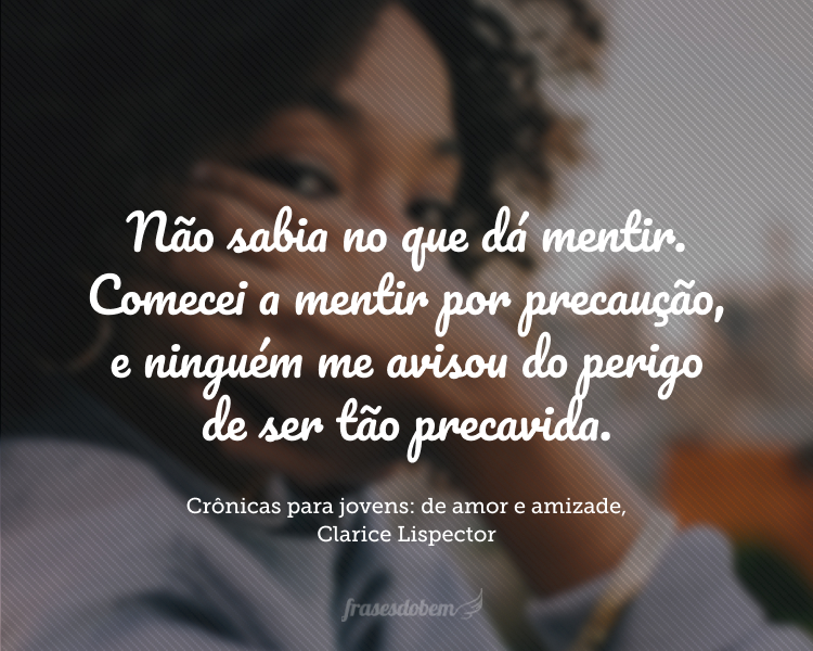 Não sabia no que dá mentir. Comecei a mentir por precaução, e ninguém me avisou do perigo de ser tão precavida; porque depois nunca mais a mentira descolou de mim. E tanto menti que comecei a mentir até a minha própria mentira. E isso – já atordoada eu sentia – isso era dizer a verdade. Até que decaí tanto que a mentira eu dizia crua, simples, curta: eu dizia a verdade bruta.