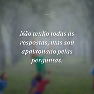 Não tenho todas as respostas, mas sou apaixonado pelas perguntas.
