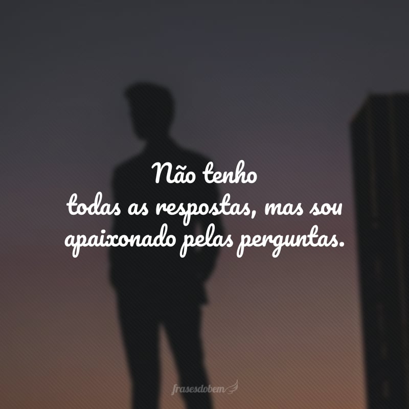 Não tenho todas as respostas, mas sou apaixonado pelas perguntas.