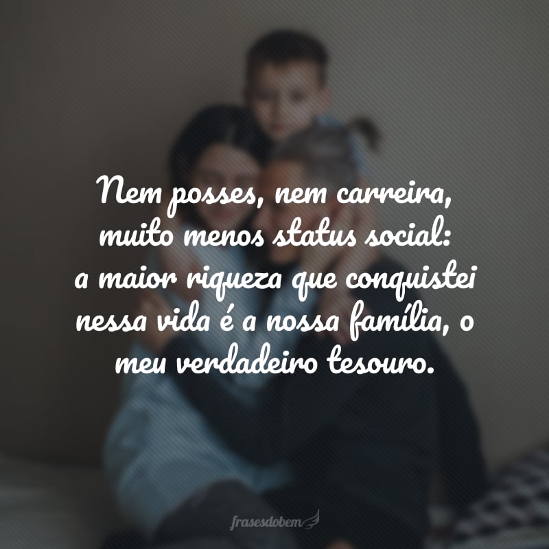 Nem posses, nem carreira, muito menos status social: a maior riqueza que conquistei nessa vida é a nossa família, o meu verdadeiro tesouro.