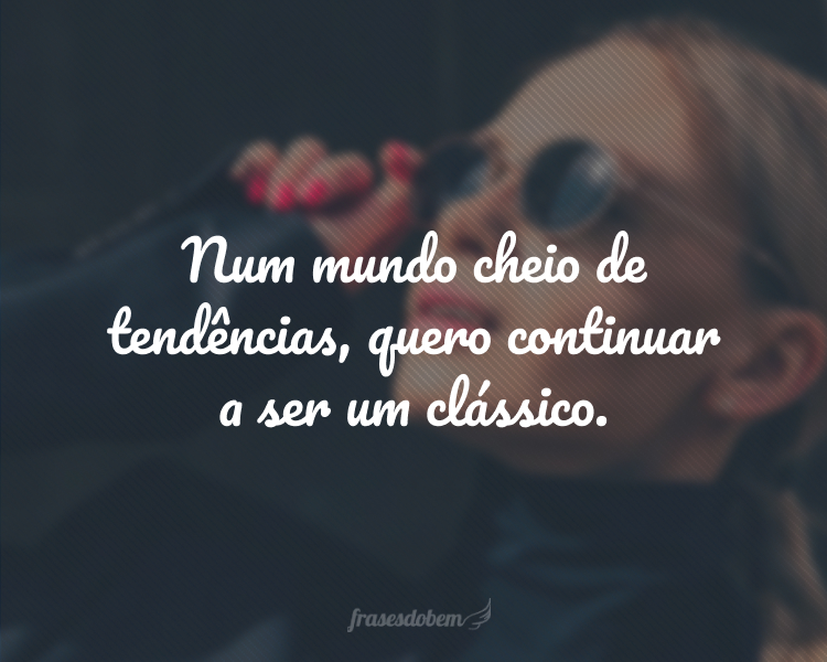 Num mundo cheio de tendências, quero continuar a ser um clássico.