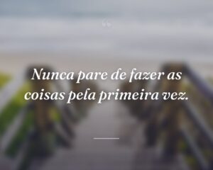 Nunca pare de fazer as coisas pela primeira vez.
