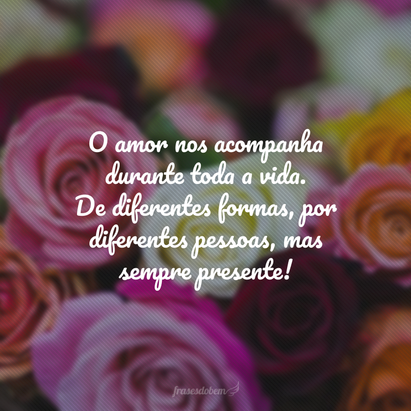 O amor nos acompanha durante toda a vida. De diferentes formas, por diferentes pessoas, mas sempre presente!