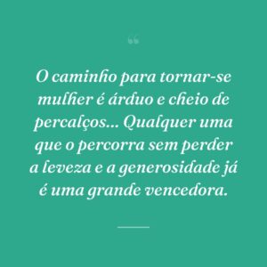 O caminho para tornar-se mulher é árduo e cheio de percalços… Qualquer uma que o percorra sem perder a leveza e a generosidade já é uma grande vencedora.