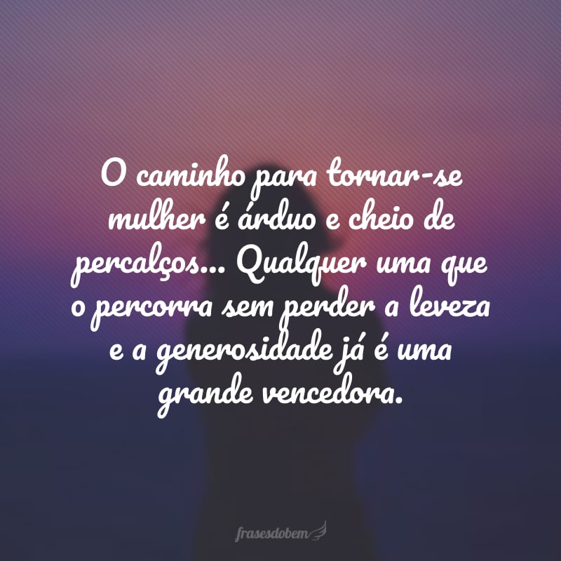 O caminho para tornar-se mulher é árduo e cheio de percalços… Qualquer uma que o percorra sem perder a leveza e a generosidade já é uma grande vencedora.