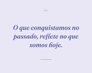 O que conquistamos no passado, reflete no que somos hoje.