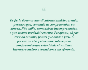 Eu fazia do amor um cálculo matemático errado: pensava que, somando as compreensões, eu amava. Não sabia, somando as incompreensões, é que se ama verdadeiramente. Porque eu, só por ter tido carinho, pensei que amar é fácil. É porque eu não quis o amor solene, sem compreender que solenidade ritualiza a incompreensão e a transforma em oferenda.