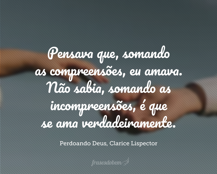 Eu fazia do amor um cálculo matemático errado: pensava que, somando as compreensões, eu amava. Não sabia, somando as incompreensões, é que se ama verdadeiramente. Porque eu, só por ter tido carinho, pensei que amar é fácil. É porque eu não quis o amor solene, sem compreender que solenidade ritualiza a incompreensão e a transforma em oferenda.