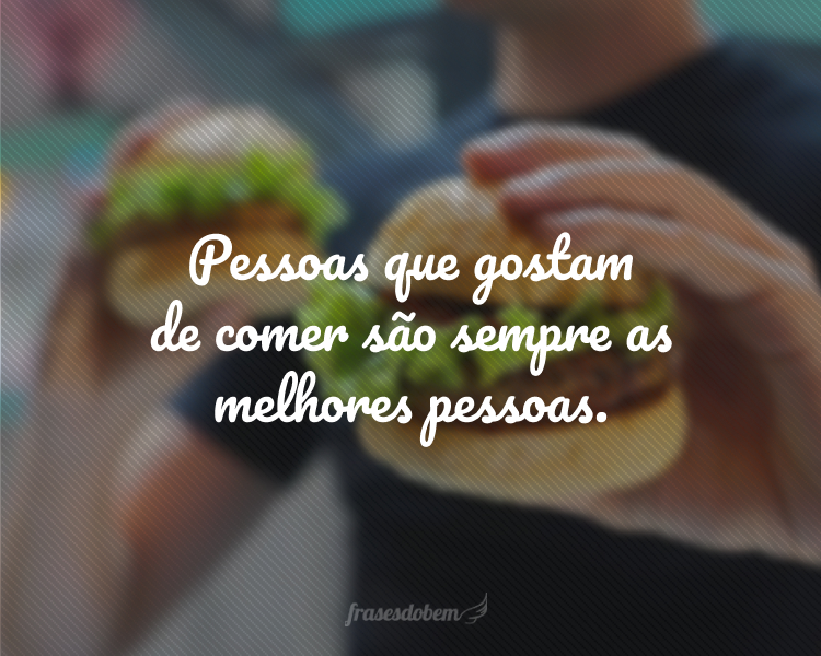 Pessoas que gostam de comer são sempre as melhores pessoas.