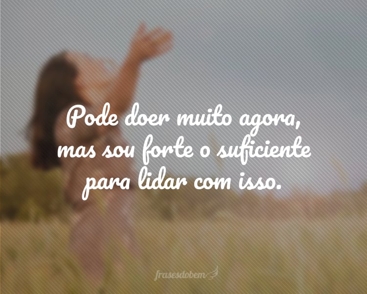 Pode doer muito agora, mas sou forte o suficiente para lidar com isso.