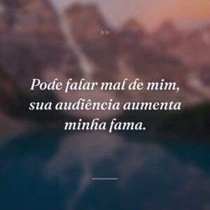 Pode falar mal de mim, sua audiência aumenta minha fama.