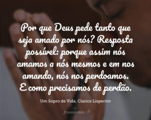 Pergunto-me: por que Deus pede tanto que seja amado por nós? resposta possível: porque assim nós amamos a nós mesmos e em nos amando, nós nos perdoamos. E como precisamos de perdão. Porque a própria vida já vem mesclada ao erro.