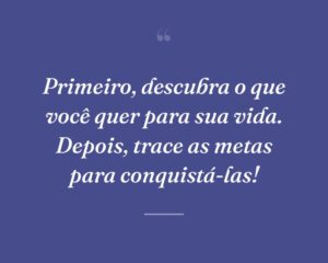 Primeiro, descubra o que você quer para sua vida. Depois, trace as metas para conquistá-las!