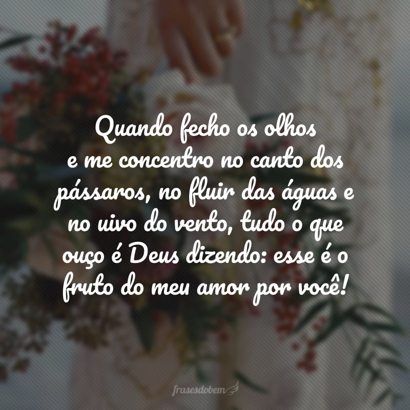 Quando fecho os olhos e me concentro no canto dos pássaros, no fluir das águas e no uivo do vento, tudo o que ouço é Deus dizendo: esse é o fruto do meu amor por você!