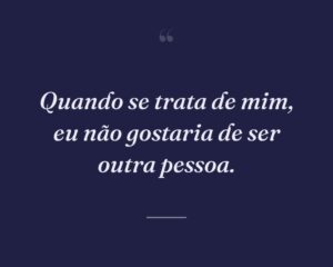 Quando se trata de mim, eu não gostaria de ser outra pessoa.