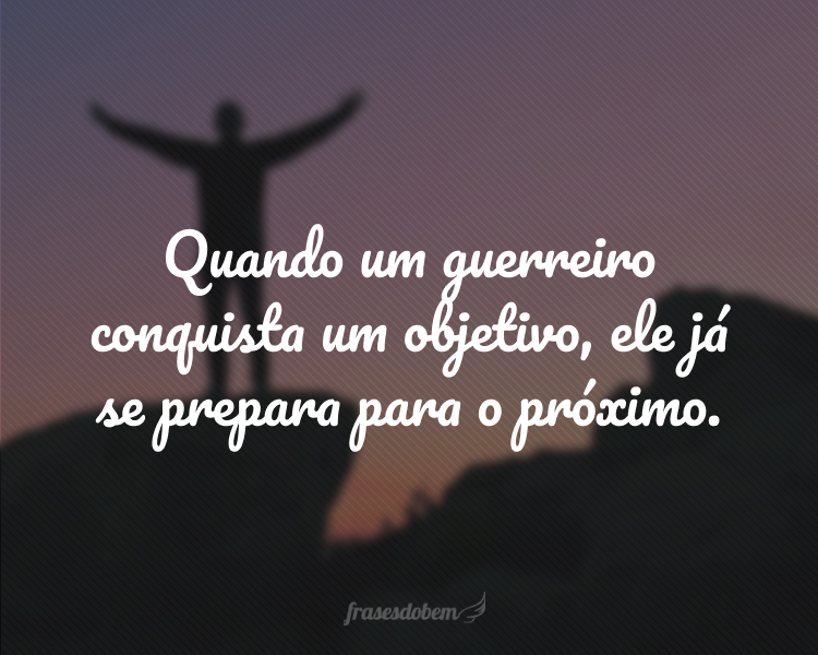 Quando um guerreiro conquista um objetivo, ele já se prepara para o próximo.