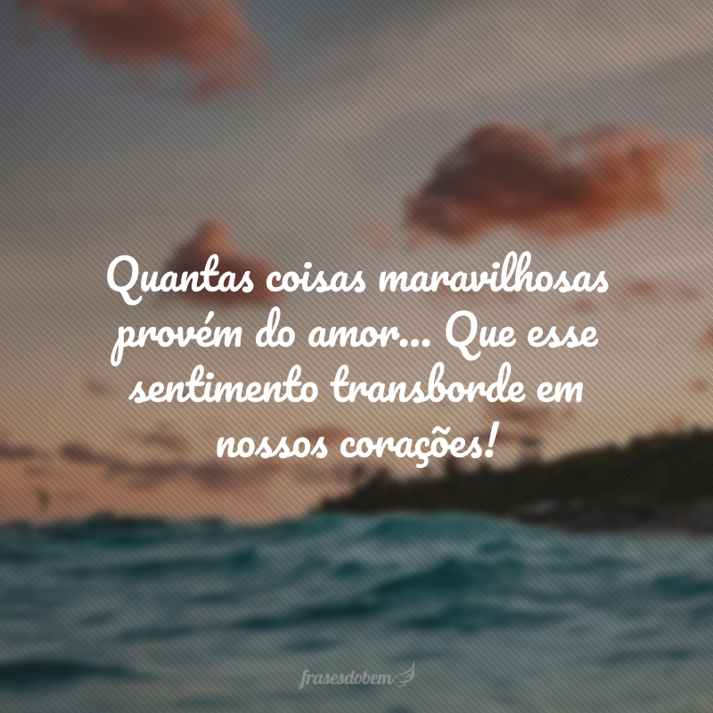 Quantas coisas maravilhosas provém do amor… Que esse sentimento transborde em nossos corações!