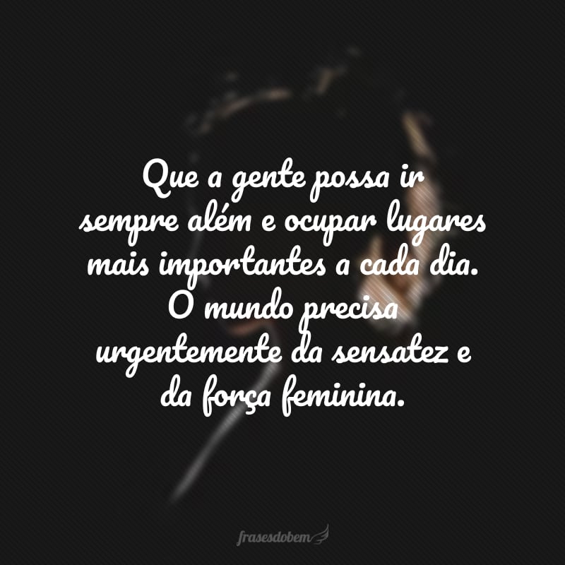 Que a gente possa ir sempre além e ocupar lugares mais importantes a cada dia. O mundo precisa urgentemente da sensatez e da força feminina.