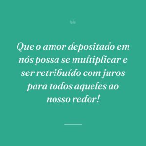 Que o amor depositado em nós possa se multiplicar e ser retribuído com juros para todos aqueles ao nosso redor!