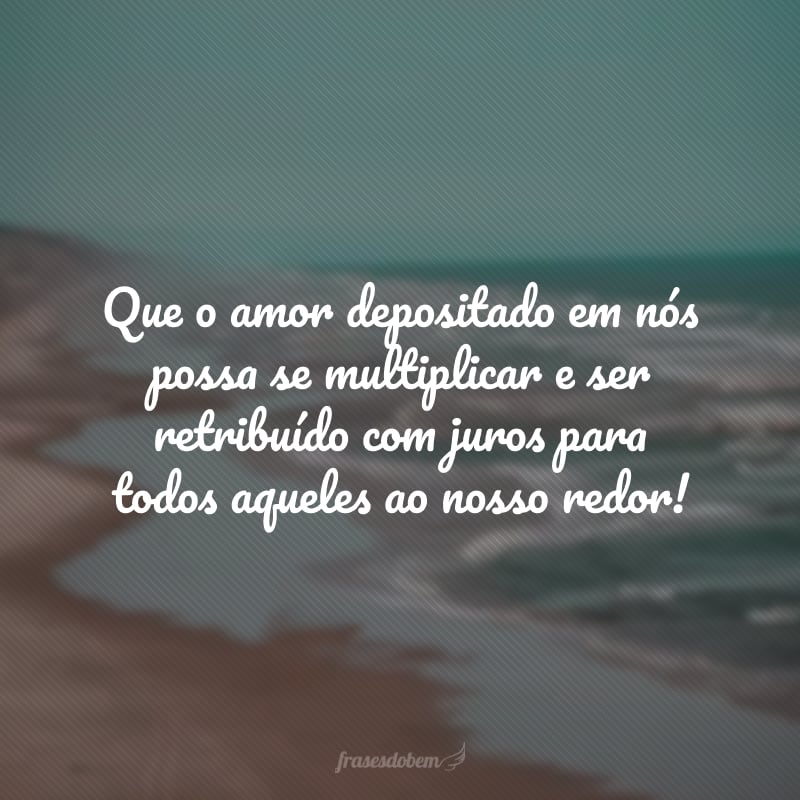 Que o amor depositado em nós possa se multiplicar e ser retribuído com juros para todos aqueles ao nosso redor!