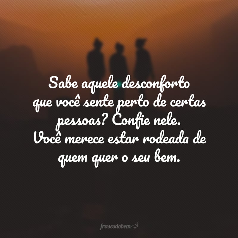 Sabe aquele desconforto que você sente perto de certas pessoas? Confie nele. Você merece estar rodeada de quem quer o seu bem.