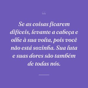Se as coisas ficarem difíceis, levante a cabeça e olhe à sua volta, pois você não está sozinha. Sua luta e suas dores são também de todas nós.