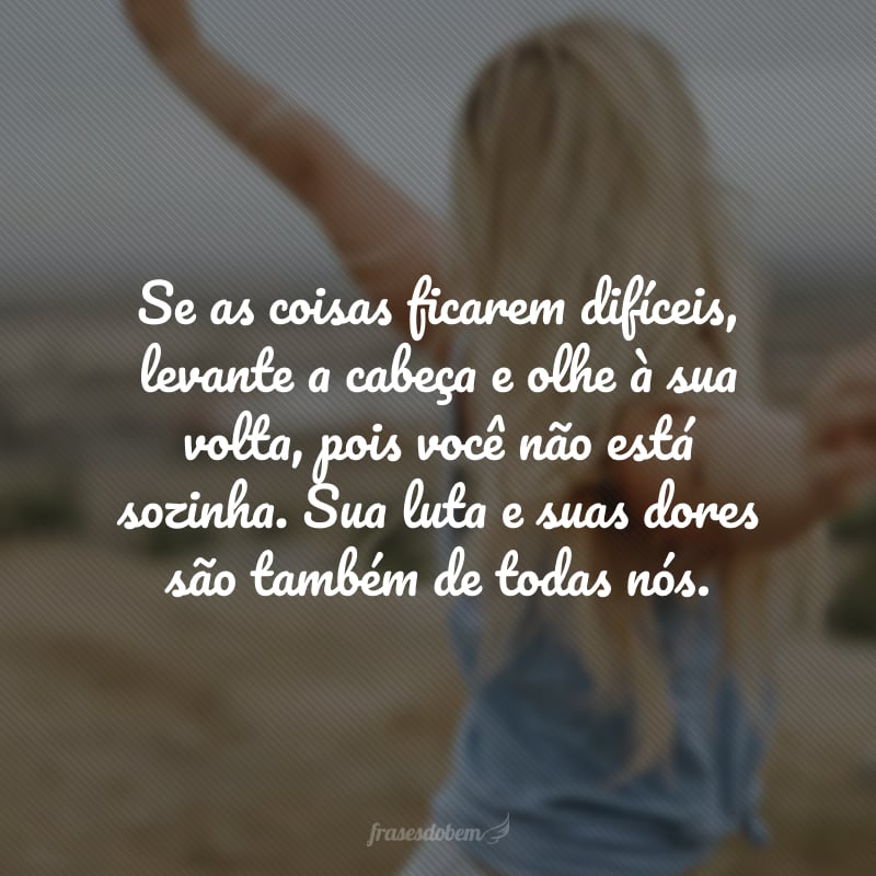 Se as coisas ficarem difíceis, levante a cabeça e olhe à sua volta, pois você não está sozinha. Sua luta e suas dores são também de todas nós.