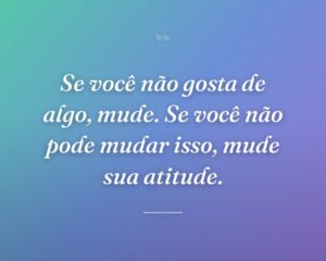 Se você não gosta de algo, mude. Se você não pode mudar isso, mude sua atitude.